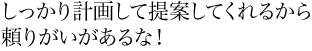 しっかり計画して提案してくれるから頼りがいがあるな！