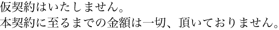 仮契約はいたしません。本契約に至るまでの金額は一切、頂いておりません。