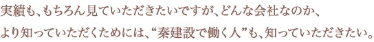 実績も、もちろん見ていただきたいですが、どんな会社なのか、より知っていただくためには、“秦建設で働く人”も、知っていただきたい。