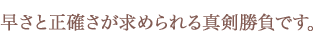 早さと正確さが求められる真剣勝負です。