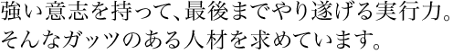 強い意志を持って、最後までやり遂げる実行力。そんなガッツのある人材を求めています。